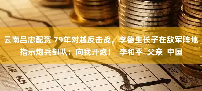云南吕忠配资 79年对越反击战，李德生长子在敌军阵地指示炮兵部队：向我开炮！_李和平_父亲_中国