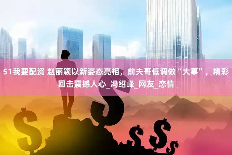 51我要配资 赵丽颖以新姿态亮相，前夫哥低调做“大事”，精彩回击震撼人心_冯绍峰_网友_恋情