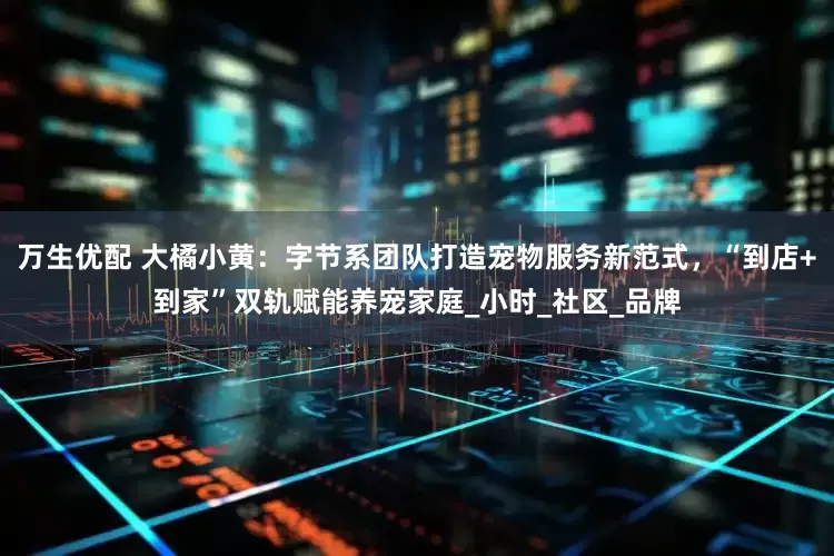 万生优配 大橘小黄：字节系团队打造宠物服务新范式，“到店+到家”双轨赋能养宠家庭_小时_社区_品牌