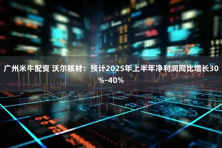 广州米牛配资 沃尔核材：预计2025年上半年净利润同比增长30%-40%