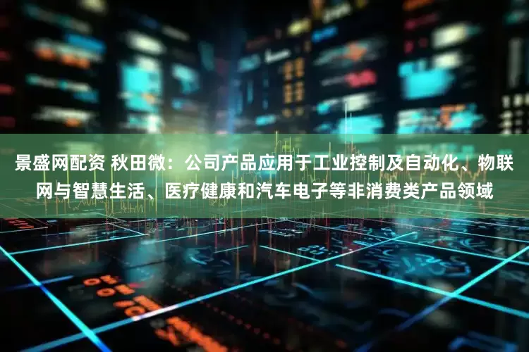 景盛网配资 秋田微：公司产品应用于工业控制及自动化、物联网与智慧生活、医疗健康和汽车电子等非消费类产品领域