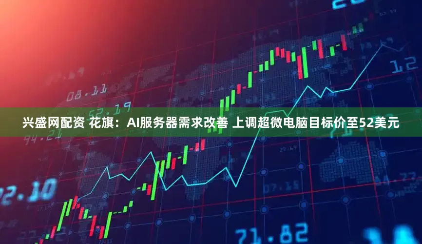 兴盛网配资 花旗：AI服务器需求改善 上调超微电脑目标价至52美元