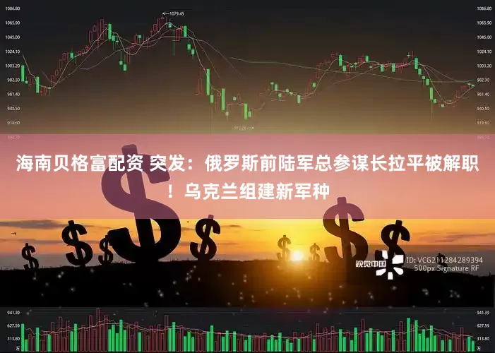 海南贝格富配资 突发：俄罗斯前陆军总参谋长拉平被解职！乌克兰组建新军种