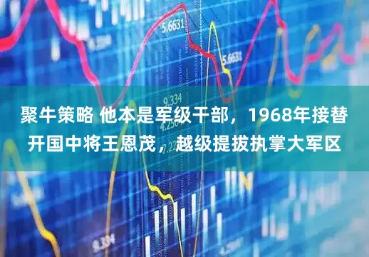 聚牛策略 他本是军级干部，1968年接替开国中将王恩茂，越级提拔执掌大军区