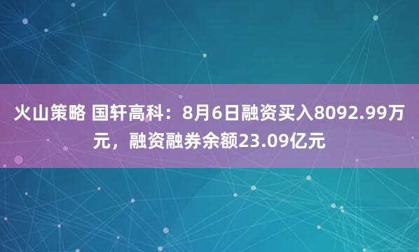 火山策略 国轩高科：8月6日融资买入8092.99万元，融资融券余额23.09亿元