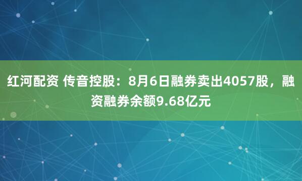 红河配资 传音控股：8月6日融券卖出4057股，融资融券余额9.68亿元