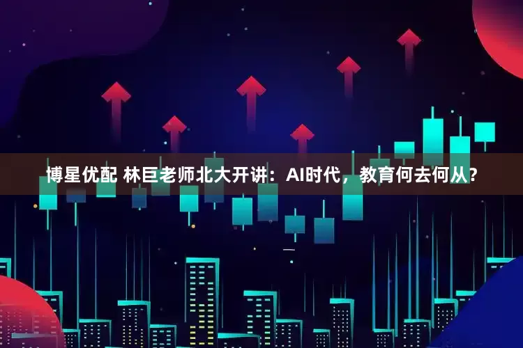 博星优配 林巨老师北大开讲：AI时代，教育何去何从？