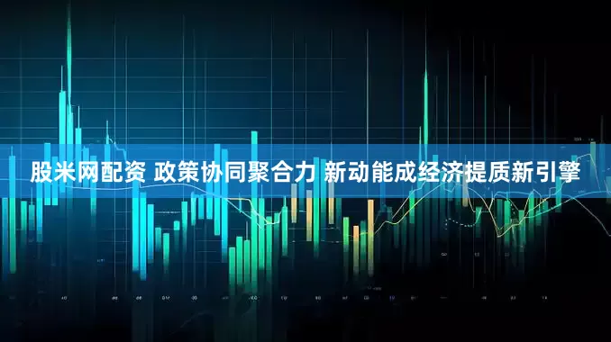 股米网配资 政策协同聚合力 新动能成经济提质新引擎