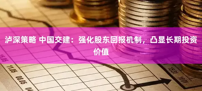 泸深策略 中国交建：强化股东回报机制，凸显长期投资价值