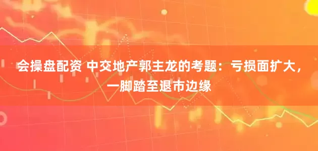 会操盘配资 中交地产郭主龙的考题：亏损面扩大，一脚踏至退市边缘