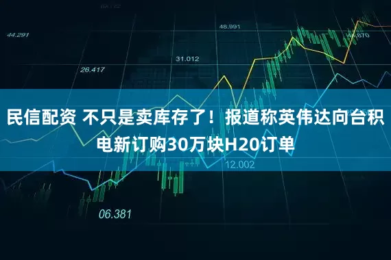 民信配资 不只是卖库存了！报道称英伟达向台积电新订购30万块H20订单
