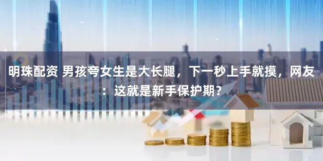 明珠配资 男孩夸女生是大长腿，下一秒上手就摸，网友：这就是新手保护期？