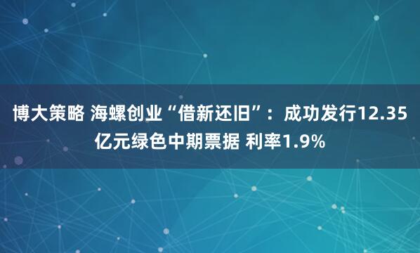 博大策略 海螺创业“借新还旧”：成功发行12.35亿元绿色中期票据 利率1.9%