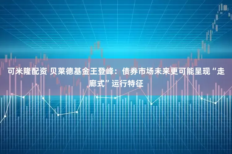 可米隆配资 贝莱德基金王登峰：债券市场未来更可能呈现“走廊式”运行特征