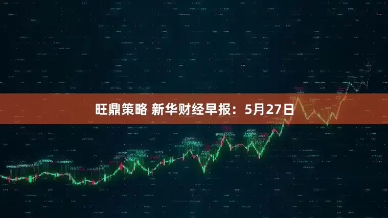 旺鼎策略 新华财经早报：5月27日